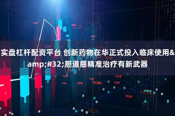 实盘杠杆配资平台 创新药物在华正式投入临床使用 胆道癌精准治疗有新武器