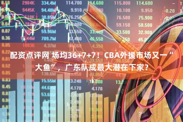 配资点评网 场均36+7+7！CBA外援市场又一“大鱼”，广东队成最大潜在下家？