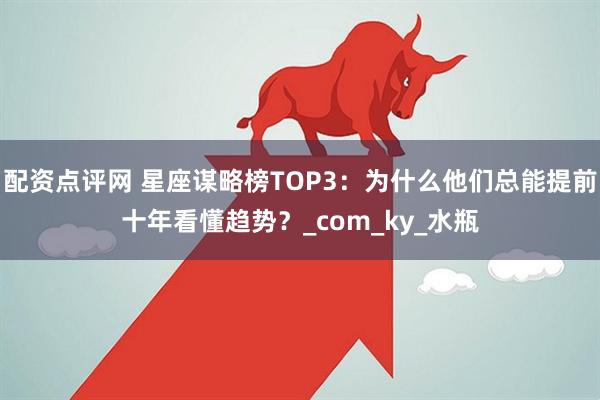 配资点评网 星座谋略榜TOP3：为什么他们总能提前十年看懂趋势？_com_ky_水瓶