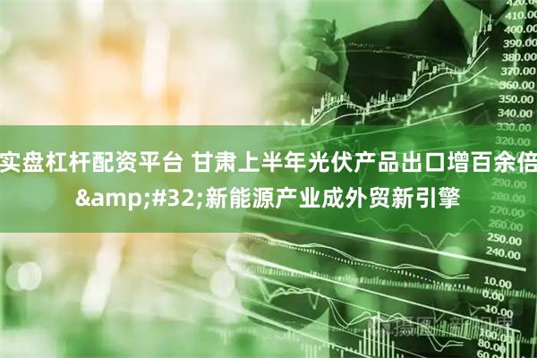 实盘杠杆配资平台 甘肃上半年光伏产品出口增百余倍 新能源产业成外贸新引擎