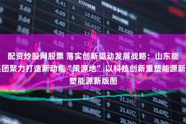 配资炒股网股票 落实创新驱动发展战略：山东能源集团聚力打造新动能“策源地” 以科技创新重塑能源新版图