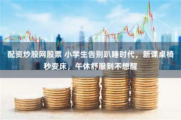 配资炒股网股票 小学生告别趴睡时代，新课桌椅秒变床，午休舒服到不想醒