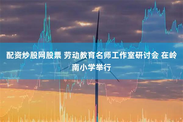 配资炒股网股票 劳动教育名师工作室研讨会 在岭南小学举行