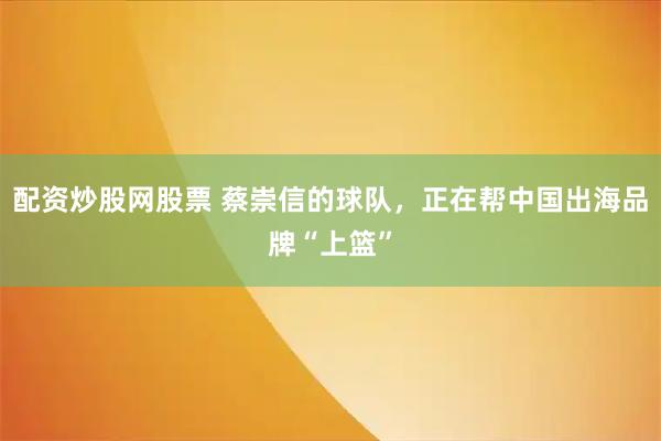 配资炒股网股票 蔡崇信的球队，正在帮中国出海品牌“上篮”