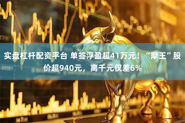 实盘杠杆配资平台 单签浮盈超41万元！“摩王”股价超940元，离千元仅差6%