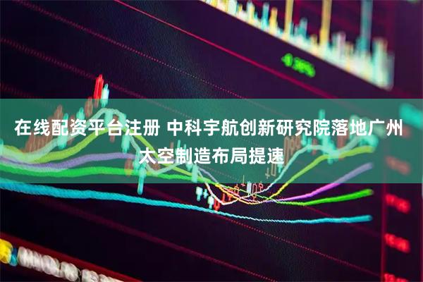 在线配资平台注册 中科宇航创新研究院落地广州 太空制造布局提速