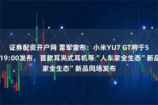 证券配资开户网 雷军宣布：小米YU7 GT将于5月21日晚19:00发布，首款耳夹式耳机等“人车家全生态”新品同场发布