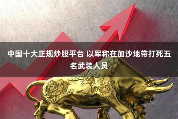 中国十大正规炒股平台 以军称在加沙地带打死五名武装人员